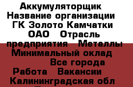 Аккумуляторщик › Название организации ­ ГК Золото Камчатки, ОАО › Отрасль предприятия ­ Металлы › Минимальный оклад ­ 22 500 - Все города Работа » Вакансии   . Калининградская обл.,Приморск г.